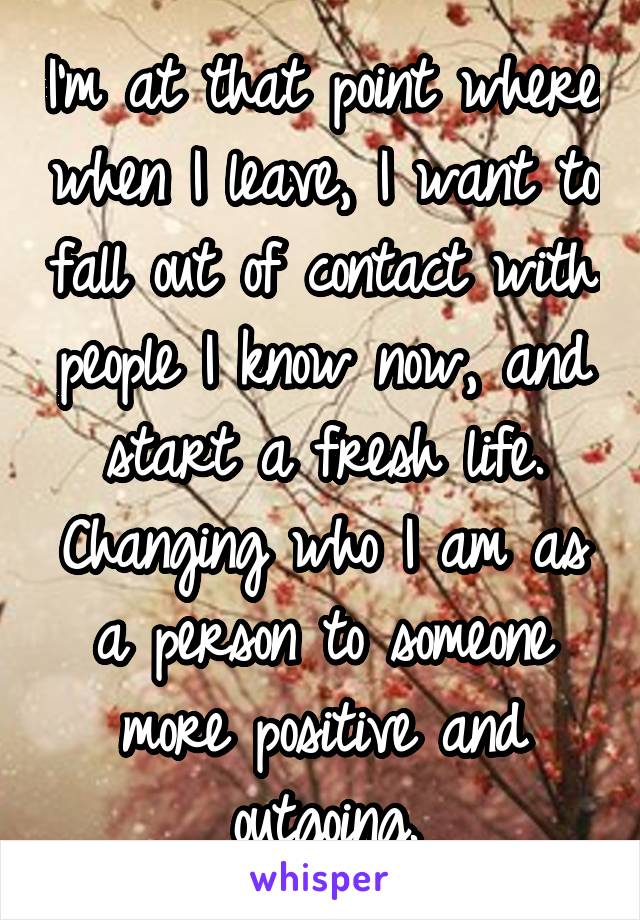 I'm at that point where when I leave, I want to fall out of contact with people I know now, and start a fresh life. Changing who I am as a person to someone more positive and outgoing.