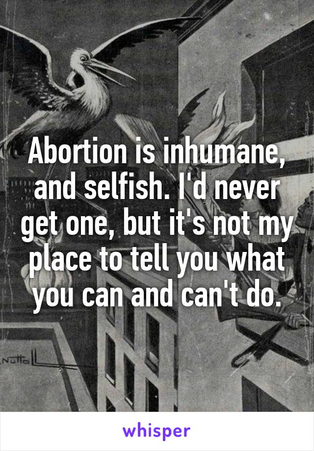 Abortion is inhumane, and selfish. I'd never get one, but it's not my place to tell you what you can and can't do.