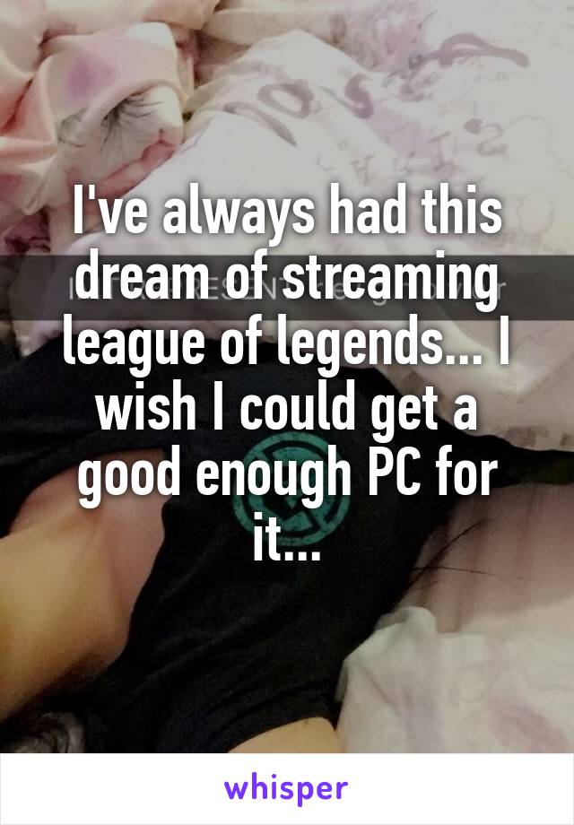 I've always had this dream of streaming league of legends... I wish I could get a good enough PC for it...
