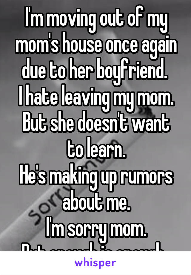 I'm moving out of my mom's house once again due to her boyfriend. 
I hate leaving my mom.
But she doesn't want to learn.
He's making up rumors about me.
I'm sorry mom.
But enough is enough. 