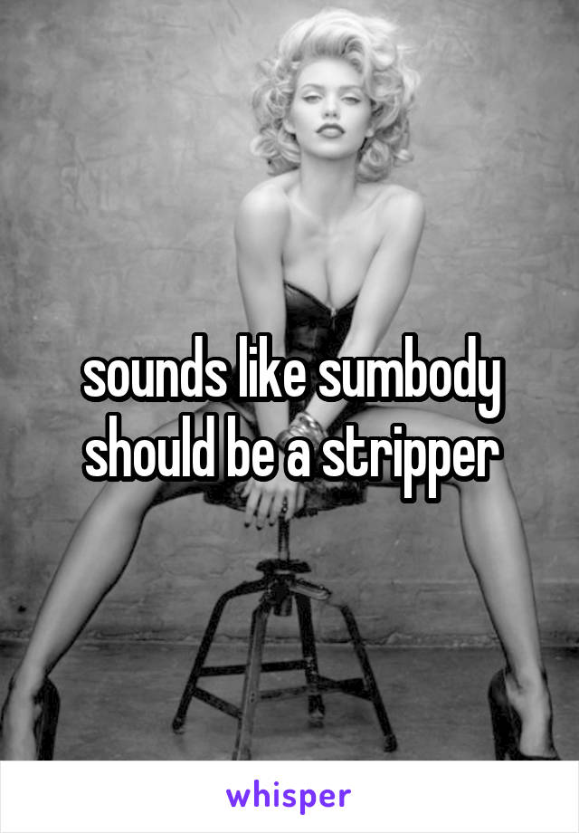 sounds like sumbody should be a stripper