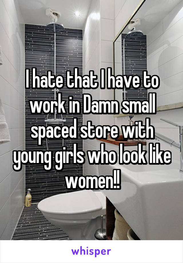 I hate that I have to work in Damn small spaced store with young girls who look like women!!
