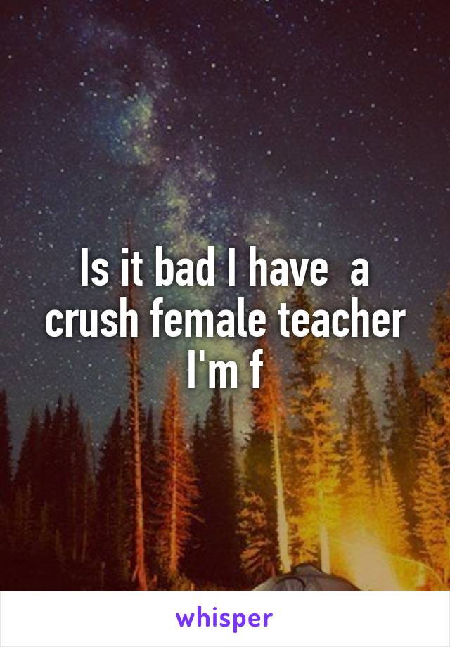 Is it bad I have  a crush female teacher
I'm f