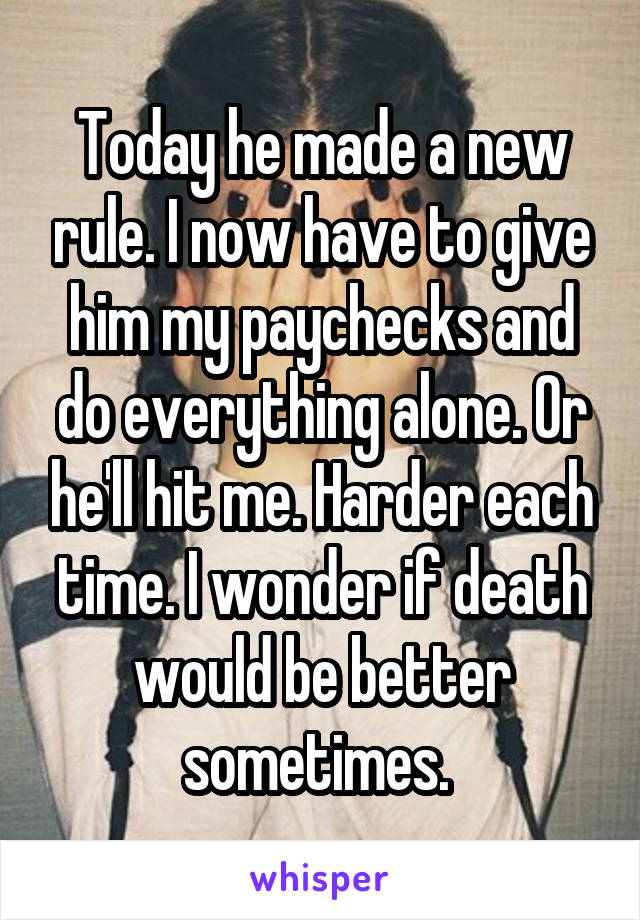 Today he made a new rule. I now have to give him my paychecks and do everything alone. Or he'll hit me. Harder each time. I wonder if death would be better sometimes. 