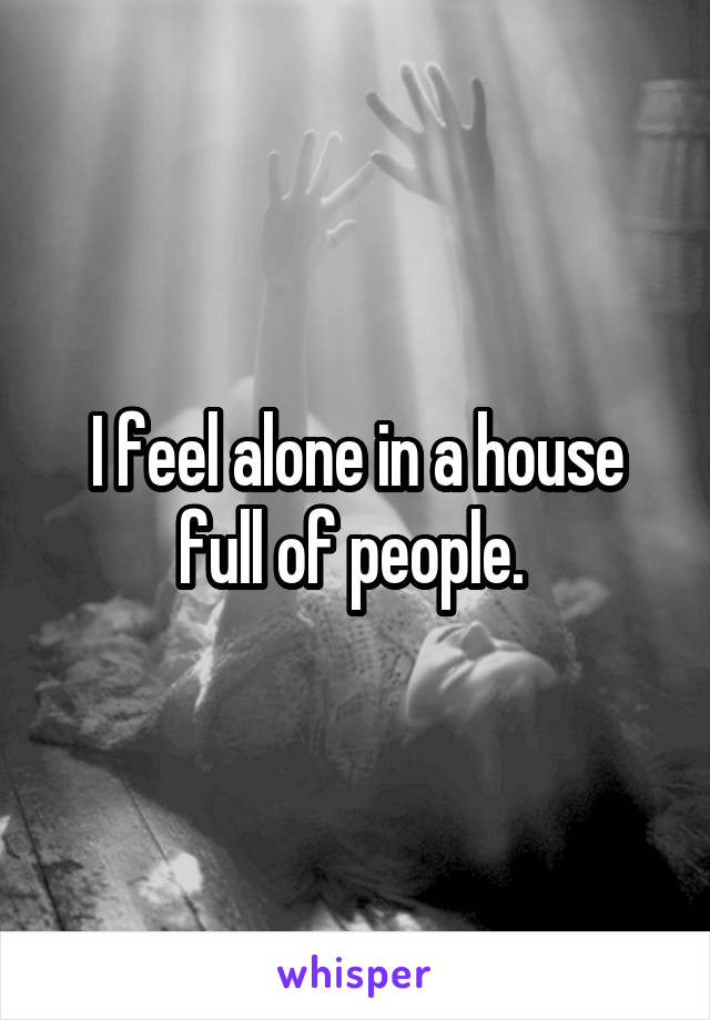 I feel alone in a house full of people. 