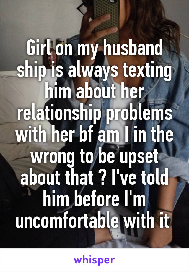 Girl on my husband ship is always texting him about her relationship problems with her bf am I in the wrong to be upset about that ? I've told him before I'm uncomfortable with it 