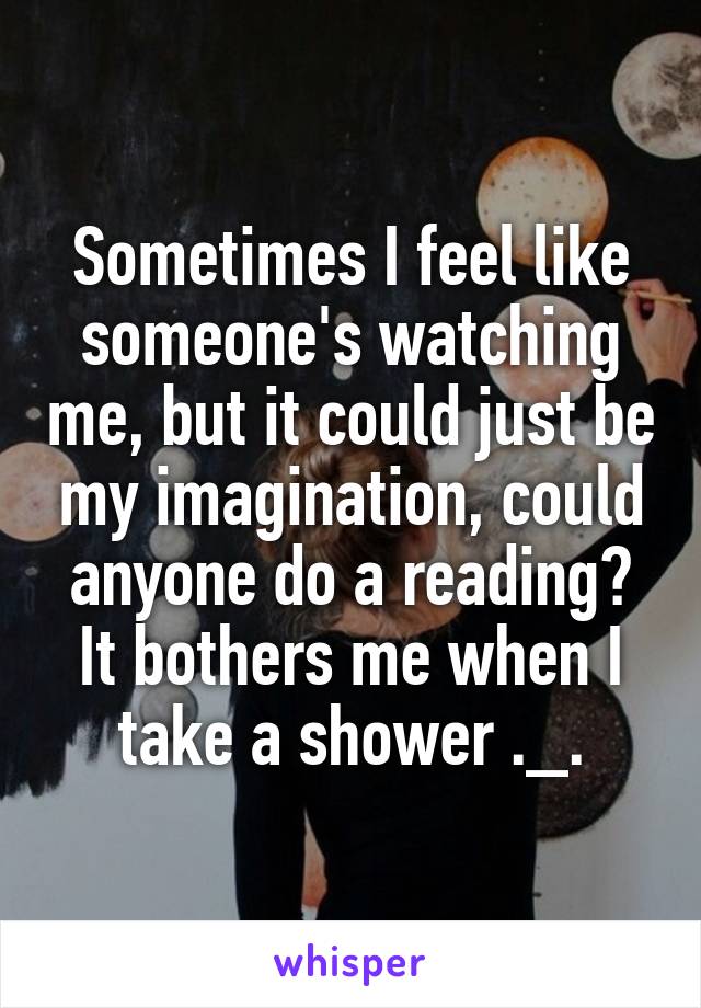 Sometimes I feel like someone's watching me, but it could just be my imagination, could anyone do a reading? It bothers me when I take a shower ._.