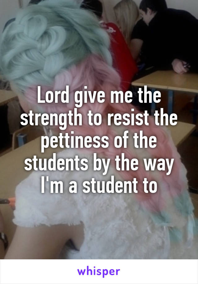 Lord give me the strength to resist the pettiness of the students by the way I'm a student to