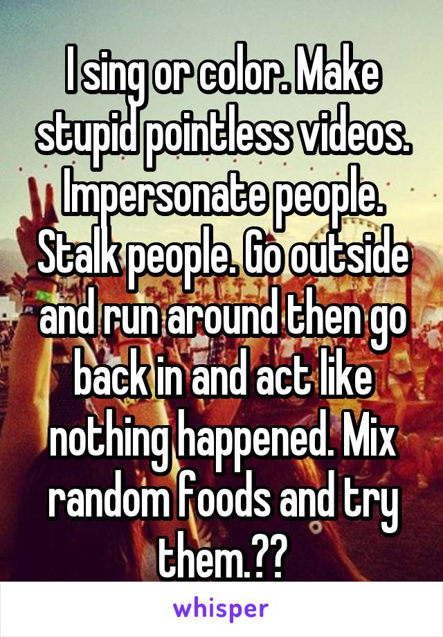 I sing or color. Make stupid pointless videos. Impersonate people. Stalk people. Go outside and run around then go back in and act like nothing happened. Mix random foods and try them.??