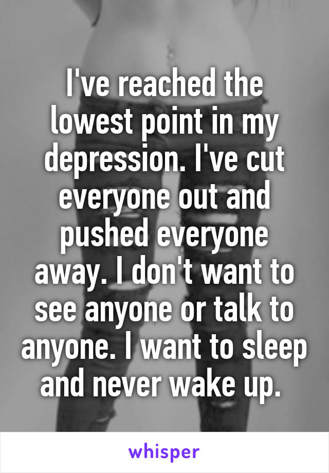 I've reached the lowest point in my depression. I've cut everyone out and pushed everyone away. I don't want to see anyone or talk to anyone. I want to sleep and never wake up. 