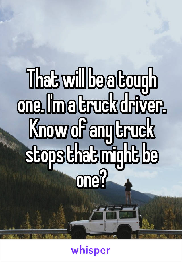 That will be a tough one. I'm a truck driver. Know of any truck stops that might be one?