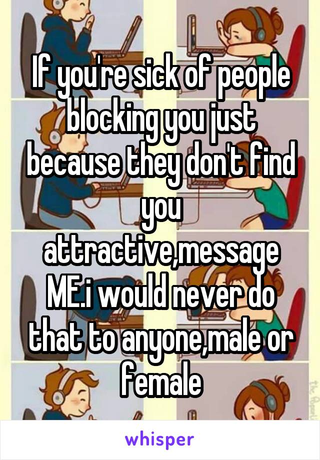 If you're sick of people blocking you just because they don't find you attractive,message ME.i would never do that to anyone,male or female