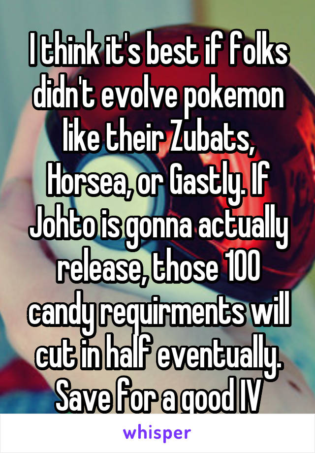 I think it's best if folks didn't evolve pokemon like their Zubats, Horsea, or Gastly. If Johto is gonna actually release, those 100 candy requirments will cut in half eventually. Save for a good IV