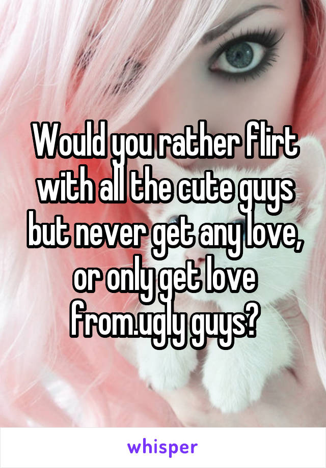 Would you rather flirt with all the cute guys but never get any love, or only get love from.ugly guys?