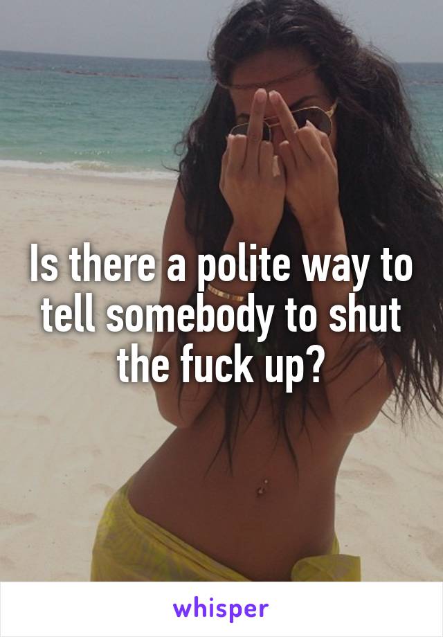 Is there a polite way to tell somebody to shut the fuck up?