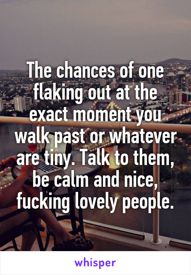 The chances of one flaking out at the exact moment you walk past or whatever are tiny. Talk to them, be calm and nice, fucking lovely people.