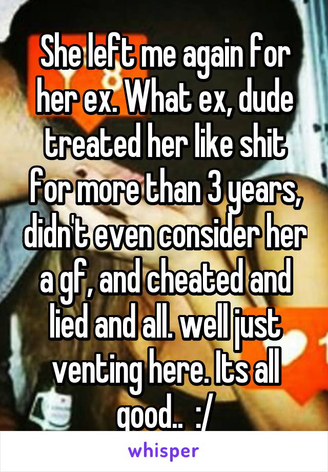 She left me again for her ex. What ex, dude treated her like shit for more than 3 years, didn't even consider her a gf, and cheated and lied and all. well just venting here. Its all good..  :/