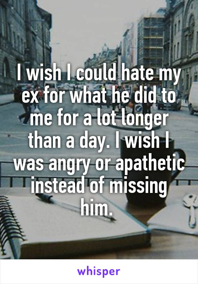 I wish I could hate my ex for what he did to me for a lot longer than a day. I wish I was angry or apathetic instead of missing him. 
