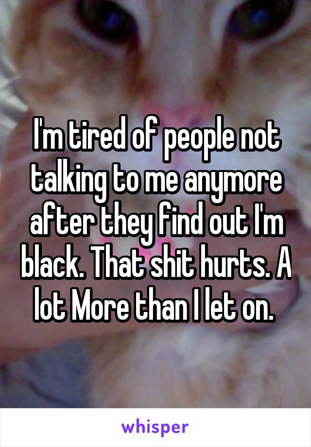 I'm tired of people not talking to me anymore after they find out I'm black. That shit hurts. A lot More than I let on. 