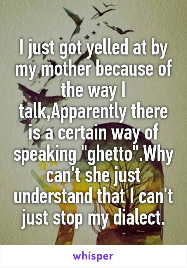 I just got yelled at by my mother because of the way I talk,Apparently there is a certain way of speaking "ghetto".Why can't she just understand that I can't just stop my dialect.