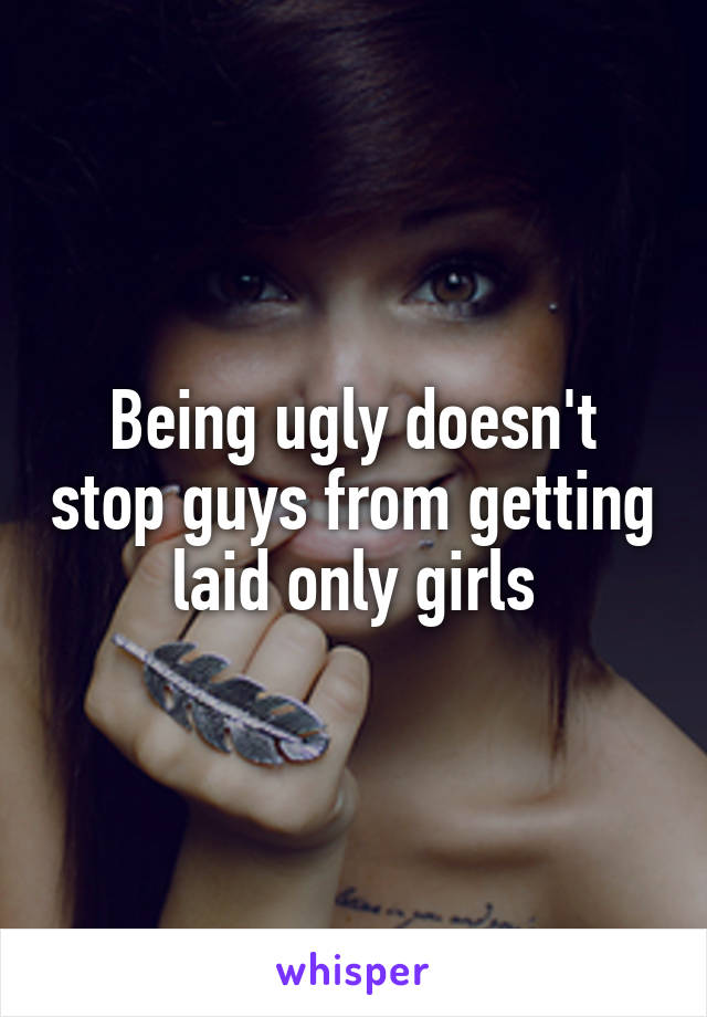Being ugly doesn't stop guys from getting laid only girls