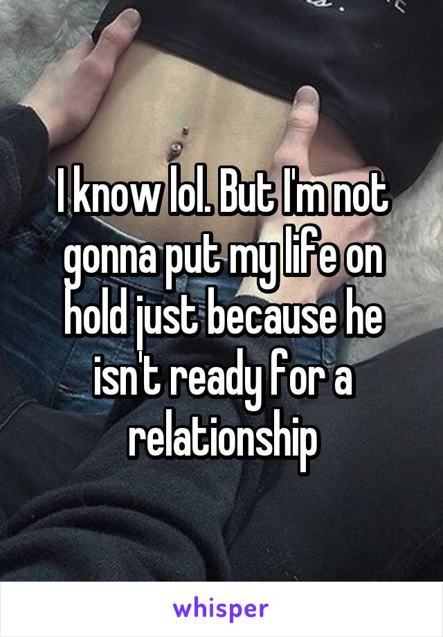 I know lol. But I'm not gonna put my life on hold just because he isn't ready for a relationship