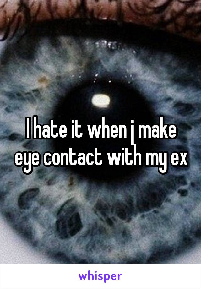 I hate it when j make eye contact with my ex
