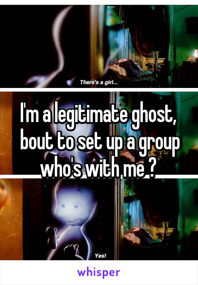 I'm a legitimate ghost,  bout to set up a group who's with me ? 