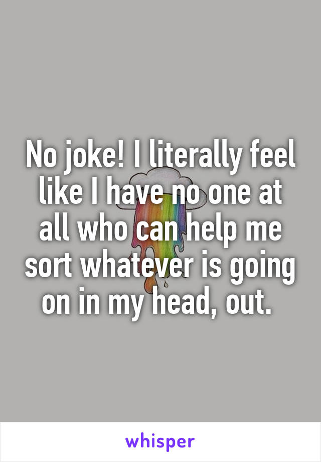 No joke! I literally feel like I have no one at all who can help me sort whatever is going on in my head, out. 
