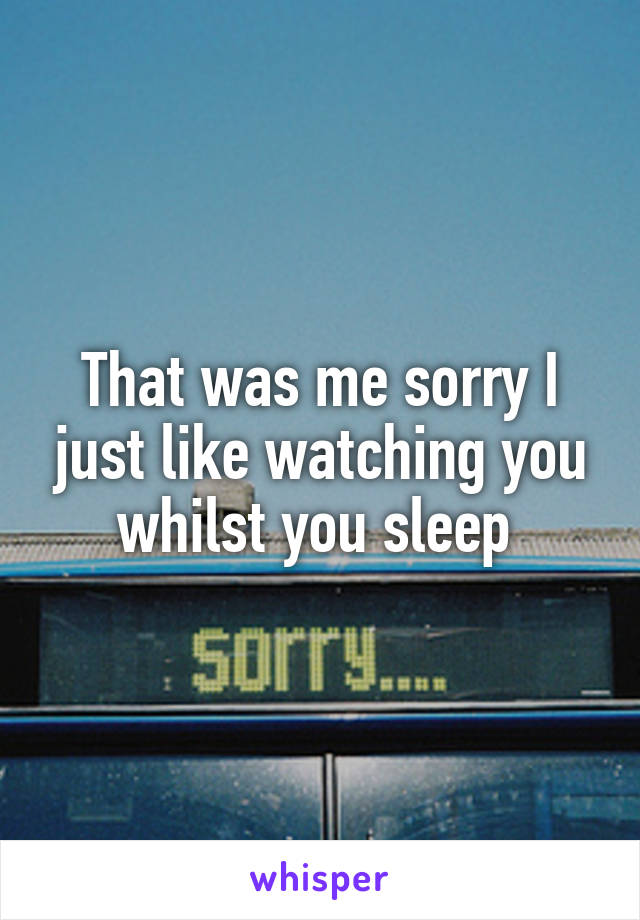 That was me sorry I just like watching you whilst you sleep 