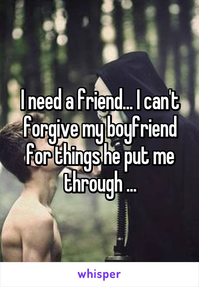 I need a friend... I can't forgive my boyfriend for things he put me through ...