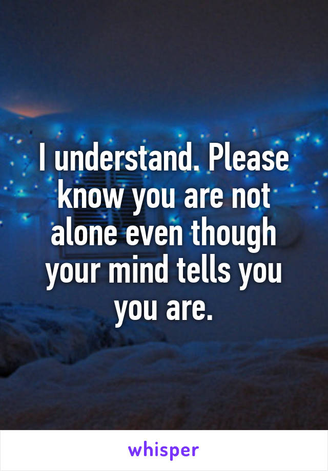I understand. Please know you are not alone even though your mind tells you you are.