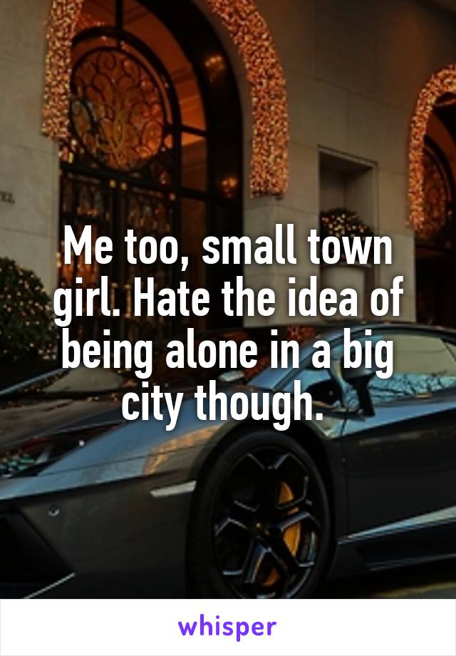 Me too, small town girl. Hate the idea of being alone in a big city though. 