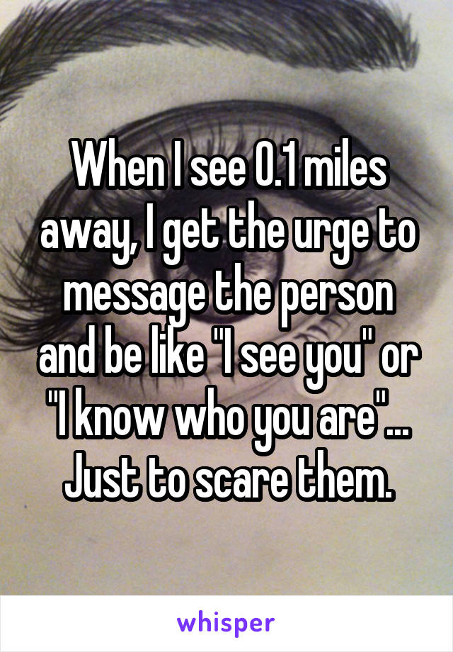 When I see 0.1 miles away, I get the urge to message the person and be like "I see you" or "I know who you are"... Just to scare them.