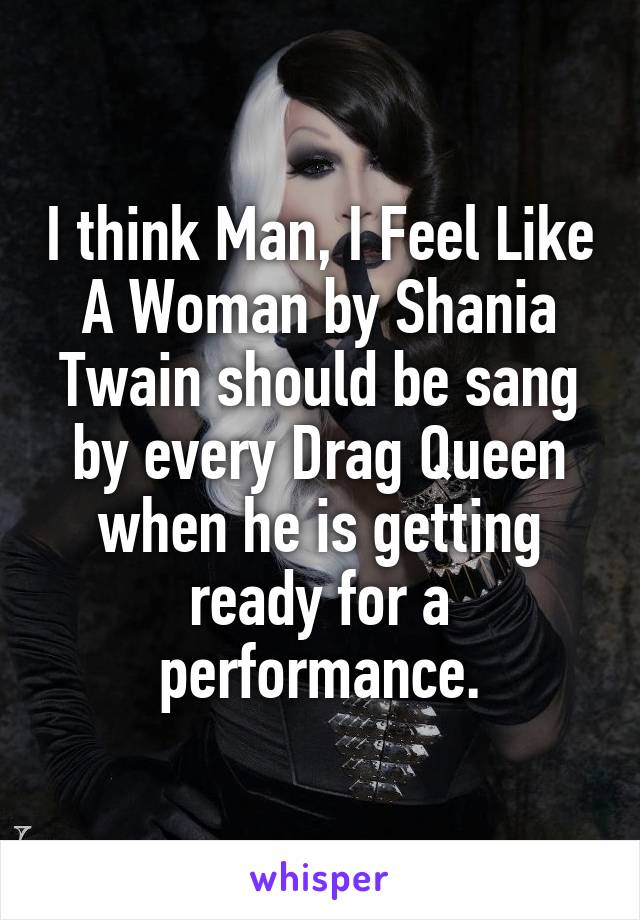 I think Man, I Feel Like A Woman by Shania Twain should be sang by every Drag Queen when he is getting ready for a performance.