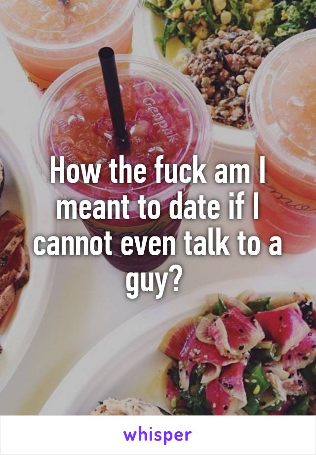 How the fuck am I meant to date if I cannot even talk to a guy? 