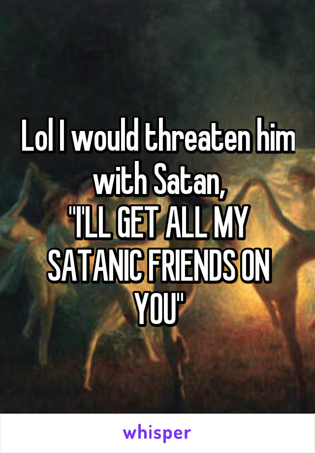 Lol I would threaten him with Satan,
"I'LL GET ALL MY SATANIC FRIENDS ON YOU"