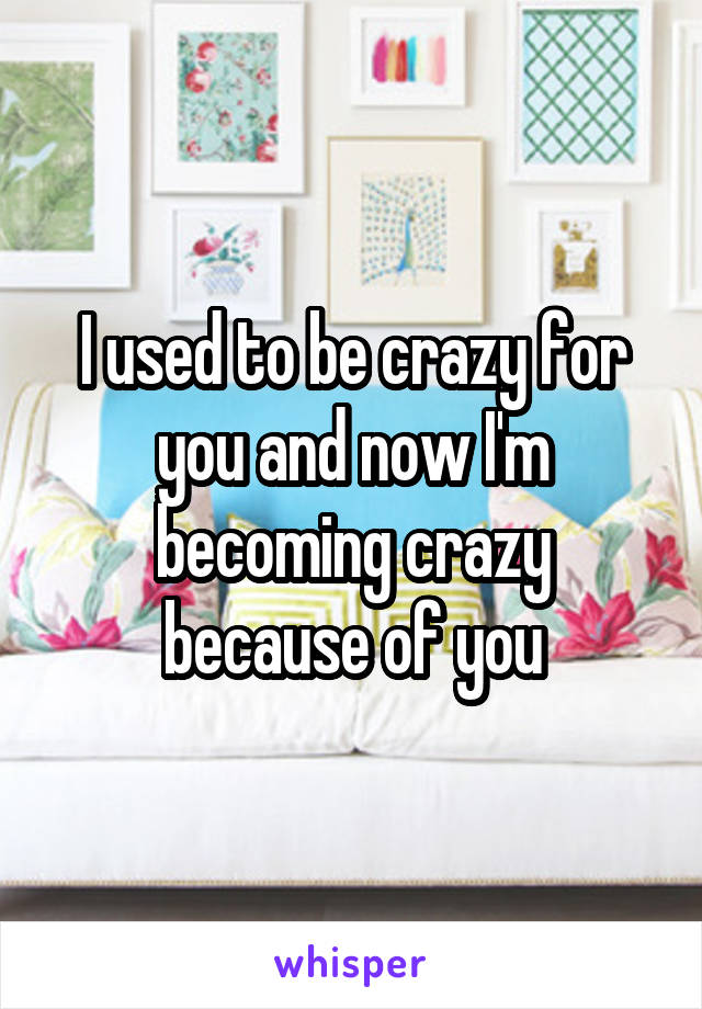 I used to be crazy for you and now I'm becoming crazy because of you