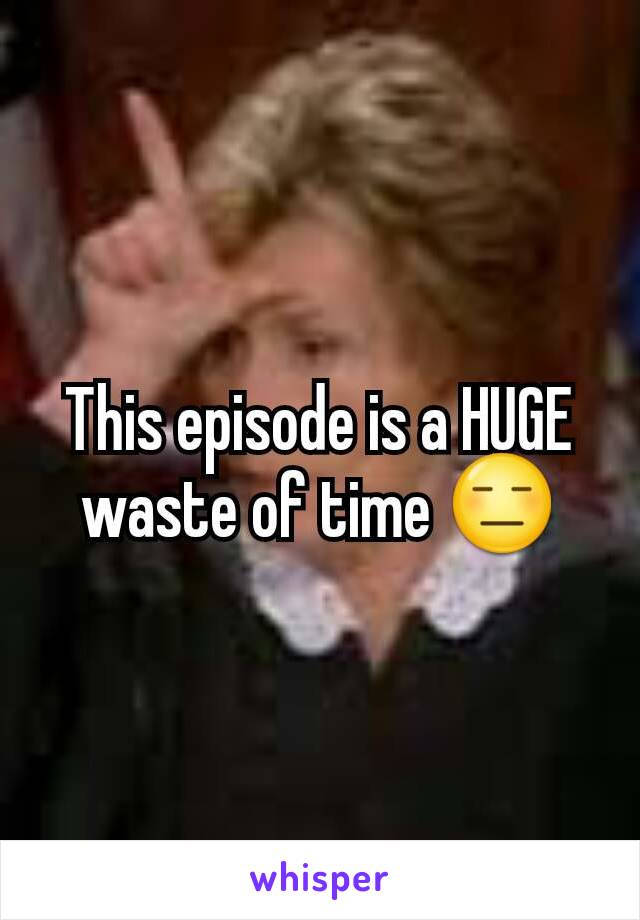 This episode is a HUGE waste of time 😑