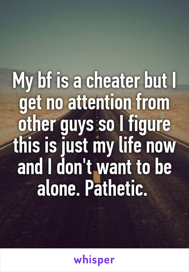 My bf is a cheater but I get no attention from other guys so I figure this is just my life now and I don't want to be alone. Pathetic. 
