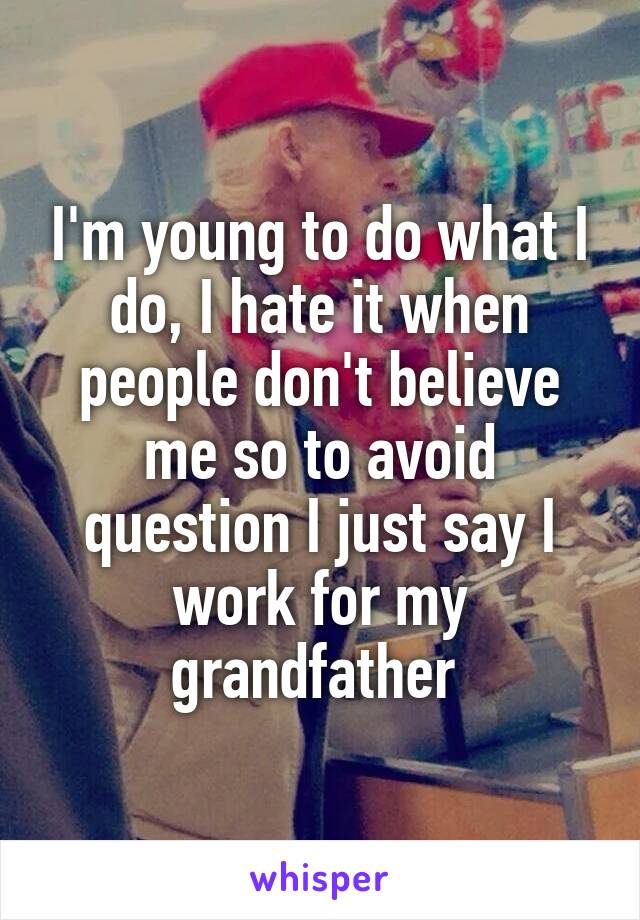 I'm young to do what I do, I hate it when people don't believe me so to avoid question I just say I work for my grandfather 