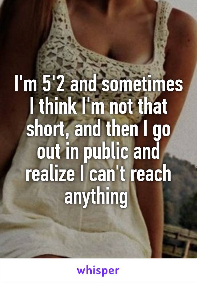 I'm 5'2 and sometimes I think I'm not that short, and then I go out in public and realize I can't reach anything 