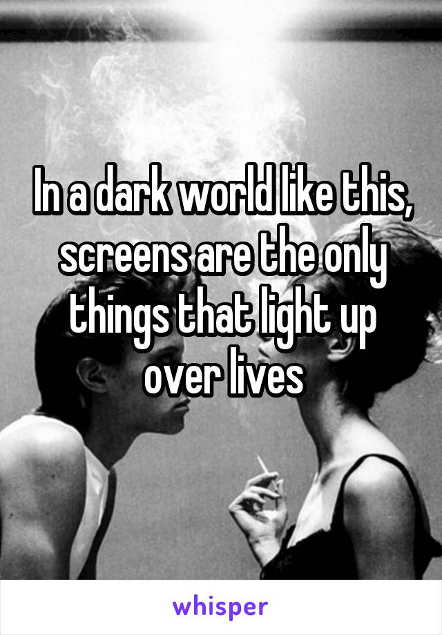 In a dark world like this, screens are the only things that light up over lives
