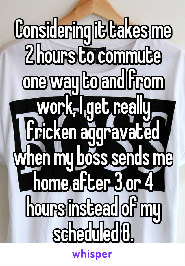 Considering it takes me 2 hours to commute one way to and from work, I get really fricken aggravated when my boss sends me home after 3 or 4 hours instead of my scheduled 8.