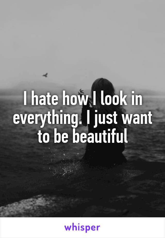 I hate how I look in everything. I just want to be beautiful