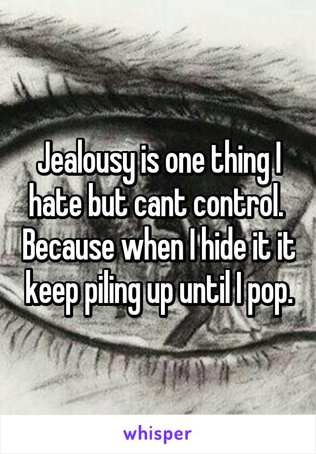 Jealousy is one thing I hate but cant control.  Because when I hide it it keep piling up until I pop.