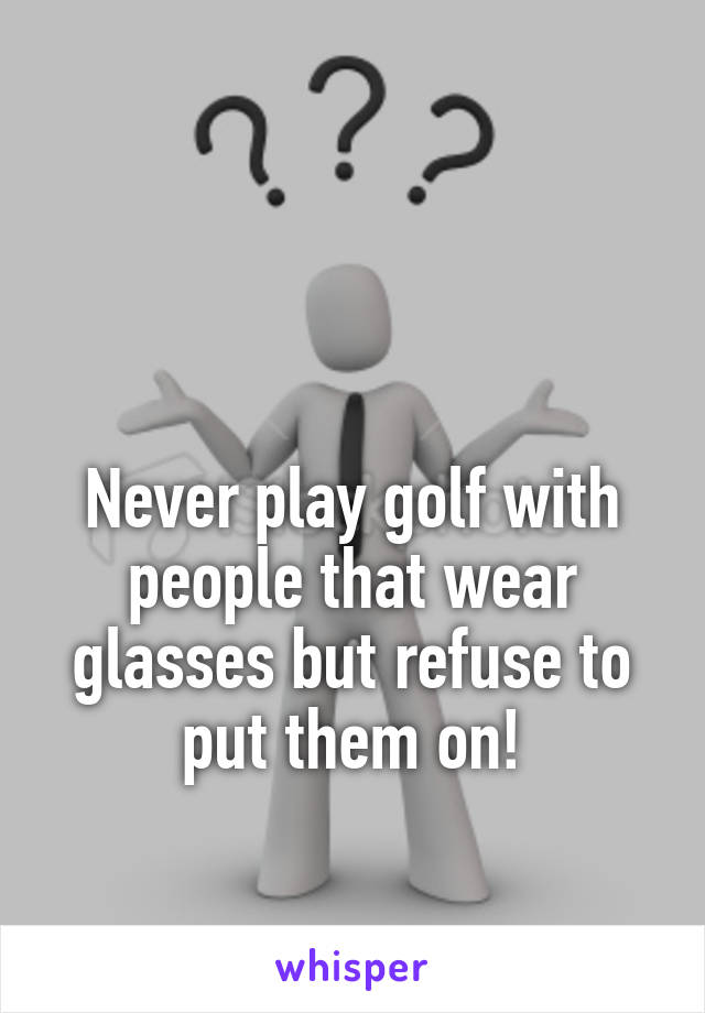 


Never play golf with people that wear glasses but refuse to put them on!