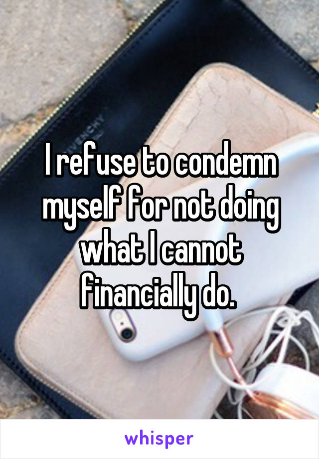 I refuse to condemn myself for not doing what I cannot financially do. 