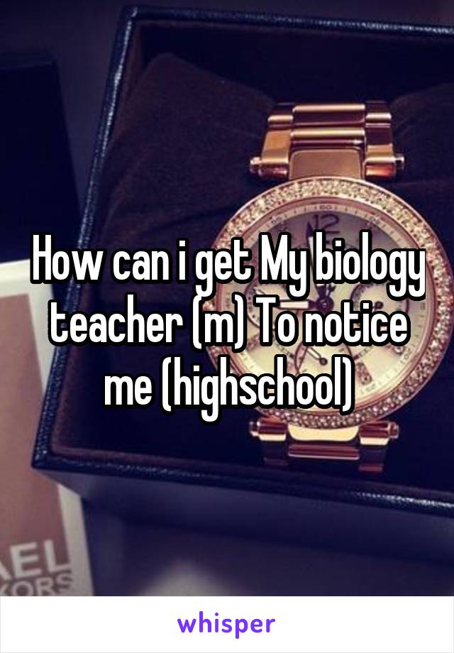 How can i get My biology teacher (m) To notice me (highschool)