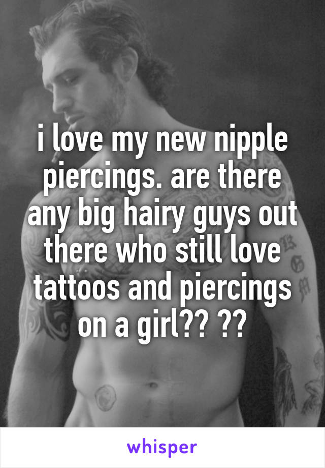 i love my new nipple piercings. are there any big hairy guys out there who still love tattoos and piercings on a girl?? 😍😰